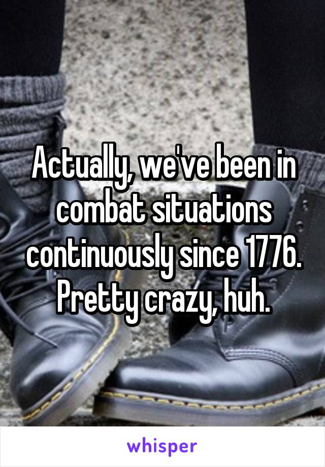 Actually, we've been in combat situations continuously since 1776. Pretty crazy, huh.