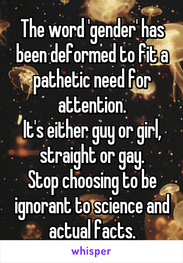 The word 'gender' has been deformed to fit a pathetic need for attention.
It's either guy or girl, straight or gay.
Stop choosing to be ignorant to science and actual facts.