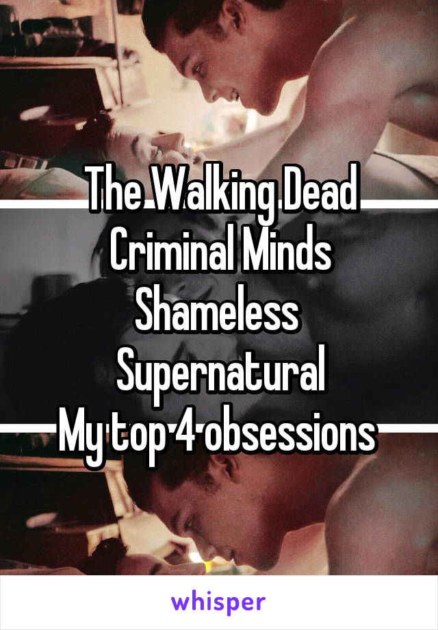 The Walking Dead
Criminal Minds
Shameless 
Supernatural
My top 4 obsessions 