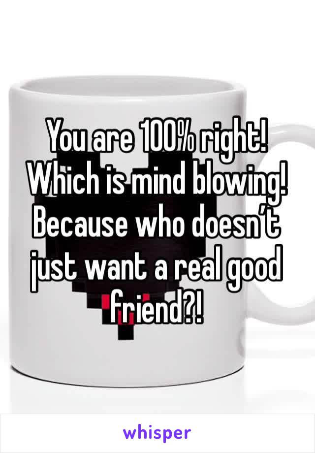 You are 100% right! Which is mind blowing! Because who doesn’t just want a real good friend?!