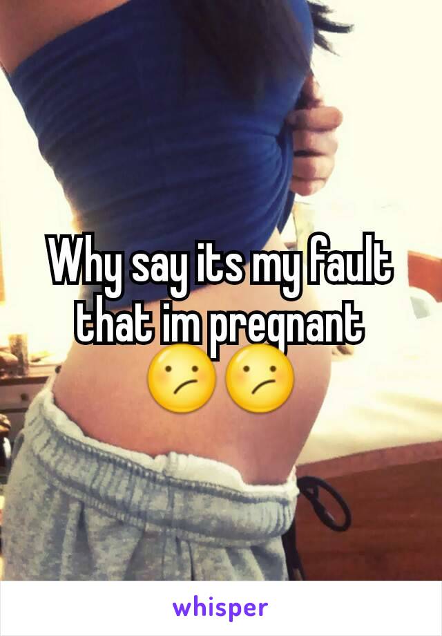 Why say its my fault that im pregnant 😕😕