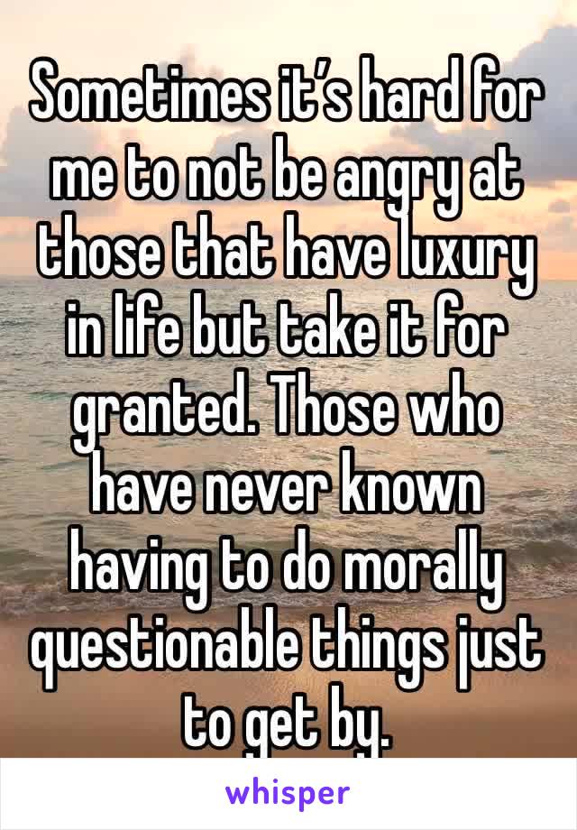 Sometimes it’s hard for me to not be angry at those that have luxury in life but take it for granted. Those who have never known having to do morally questionable things just to get by. 