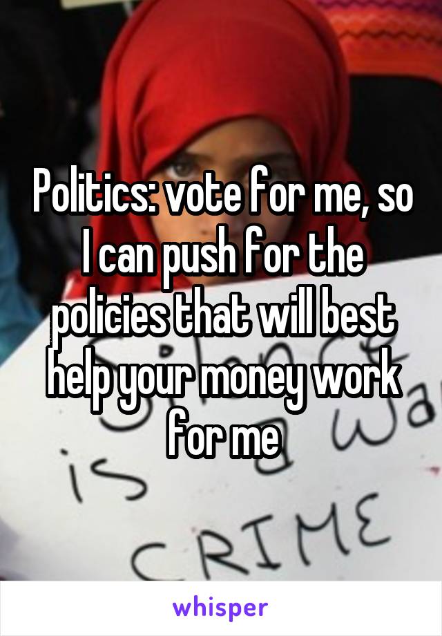 Politics: vote for me, so I can push for the policies that will best help your money work for me