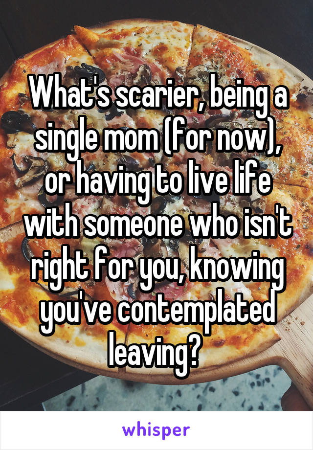 What's scarier, being a single mom (for now), or having to live life with someone who isn't right for you, knowing you've contemplated leaving? 