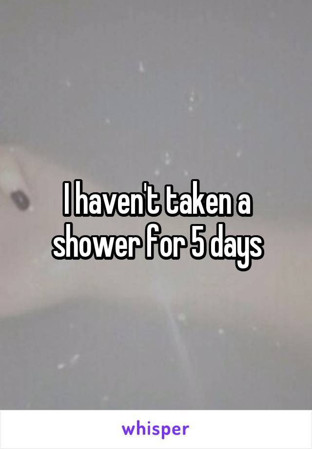 I haven't taken a shower for 5 days
