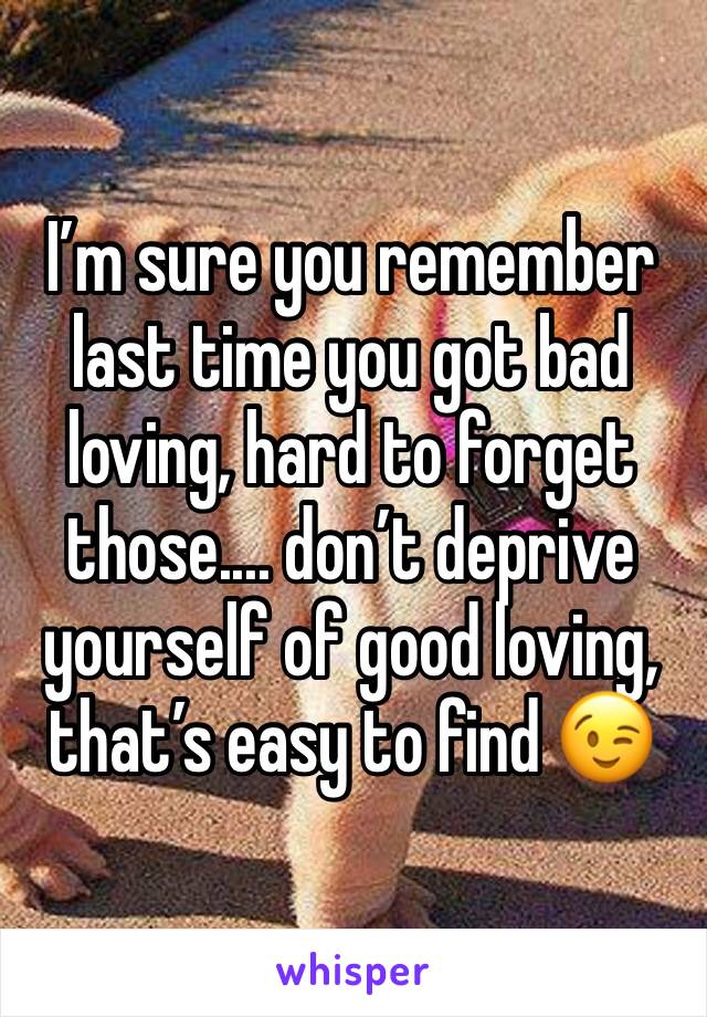 I’m sure you remember last time you got bad loving, hard to forget those.... don’t deprive yourself of good loving, that’s easy to find 😉
