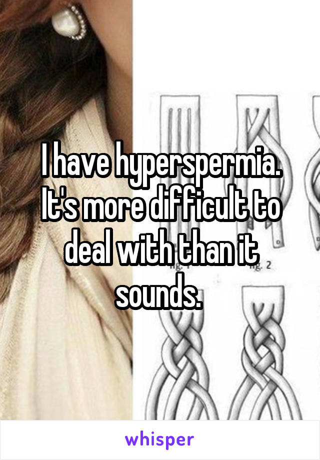 I have hyperspermia. It's more difficult to deal with than it sounds. 