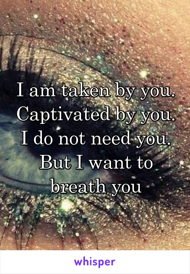 I am taken by you. Captivated by you. I do not need you. But I want to breath you