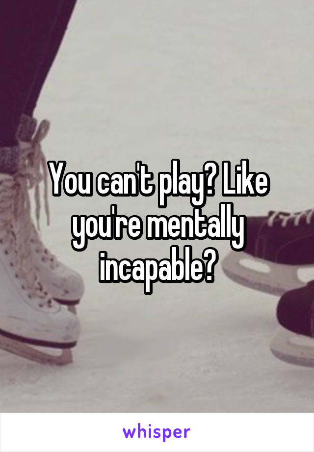 You can't play? Like you're mentally incapable?