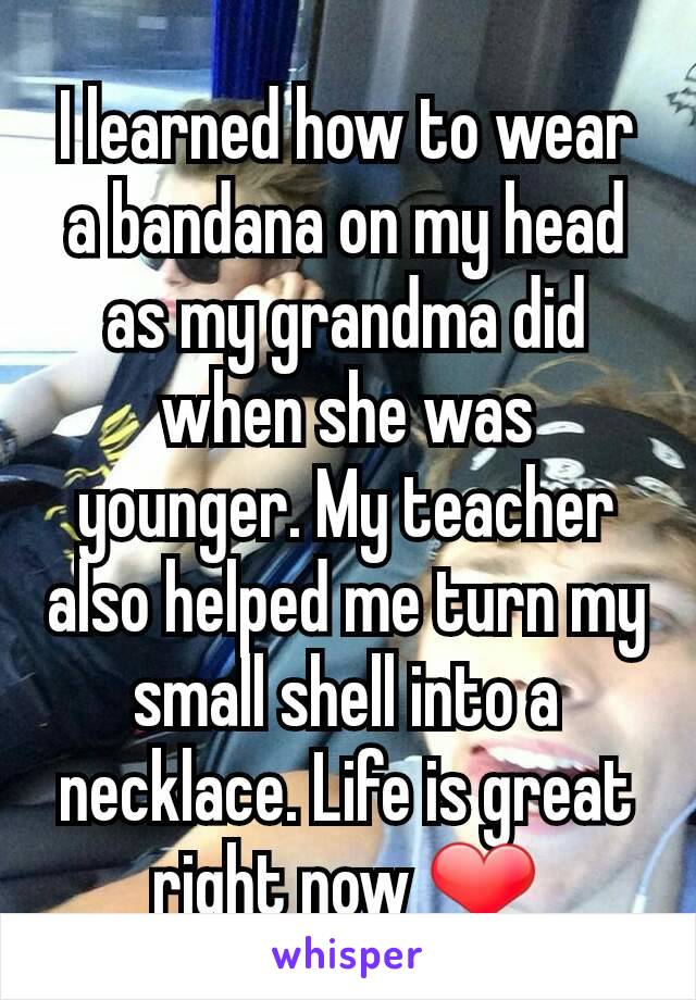 I learned how to wear a bandana on my head as my grandma did when she was younger. My teacher also helped me turn my small shell into a necklace. Life is great right now ❤