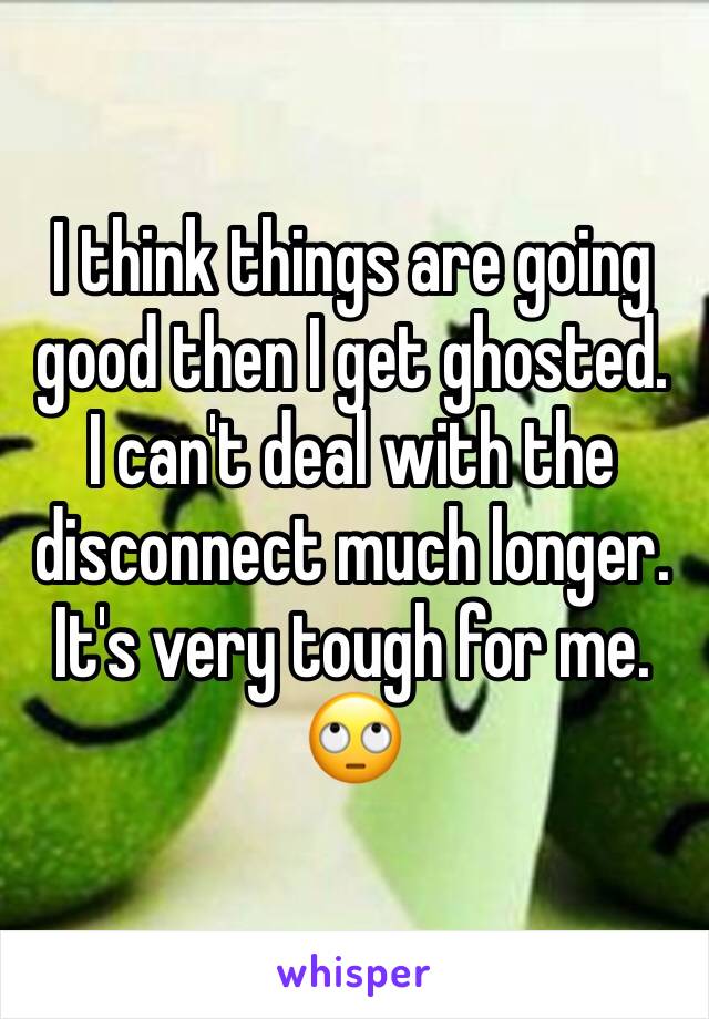 I think things are going good then I get ghosted.  I can't deal with the disconnect much longer. It's very tough for me. 🙄