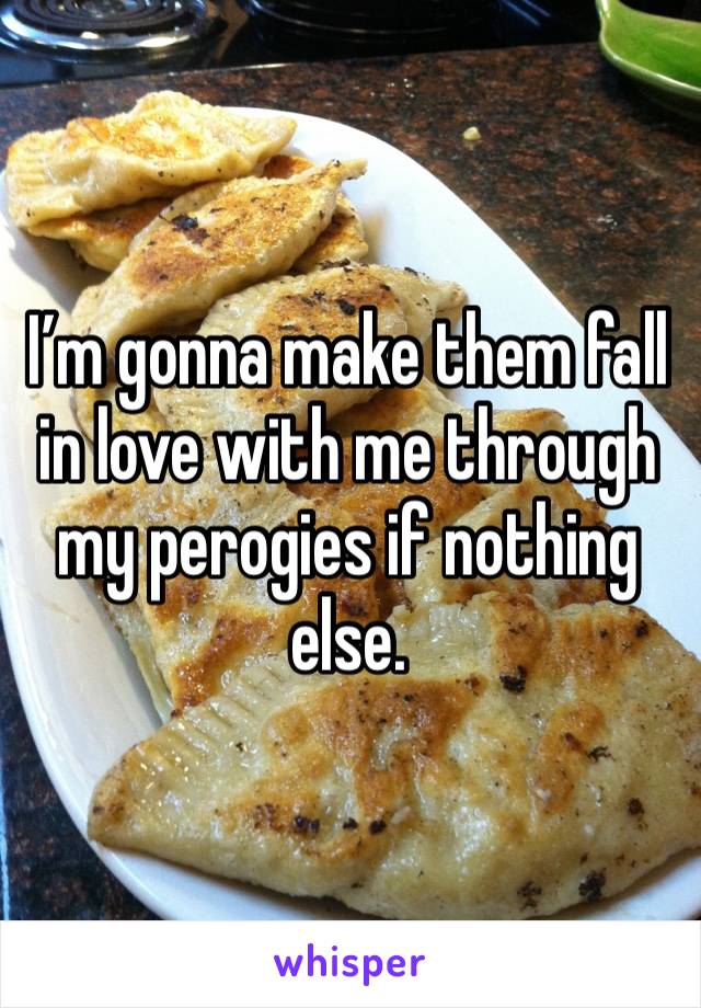 I’m gonna make them fall in love with me through my perogies if nothing else.