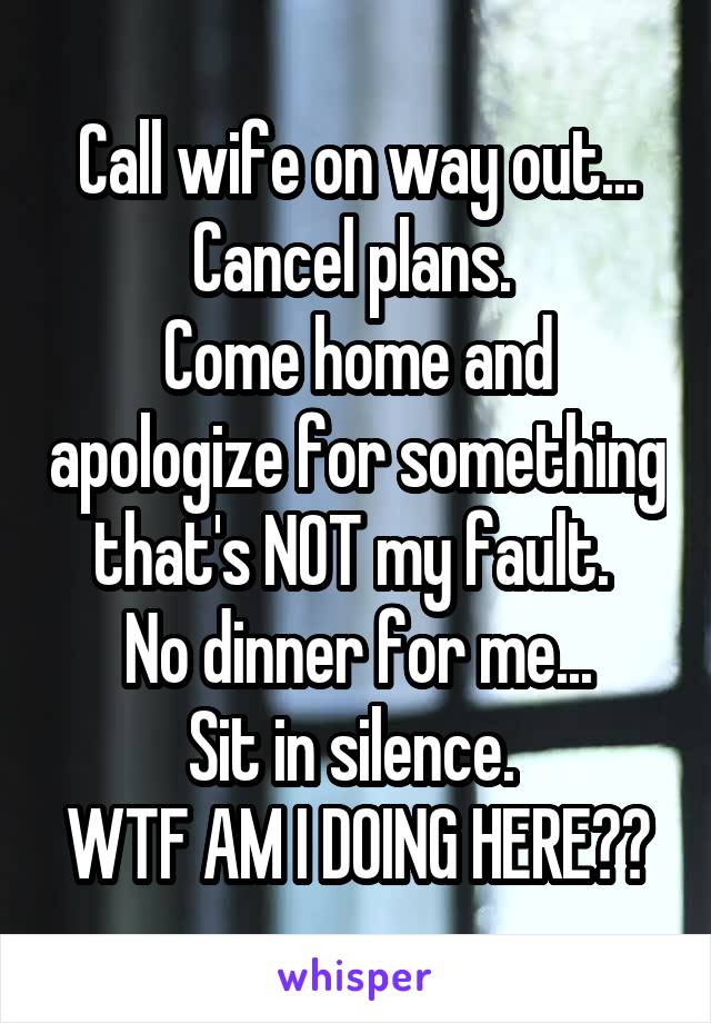 Call wife on way out...
Cancel plans. 
Come home and apologize for something that's NOT my fault. 
No dinner for me...
Sit in silence. 
WTF AM I DOING HERE??