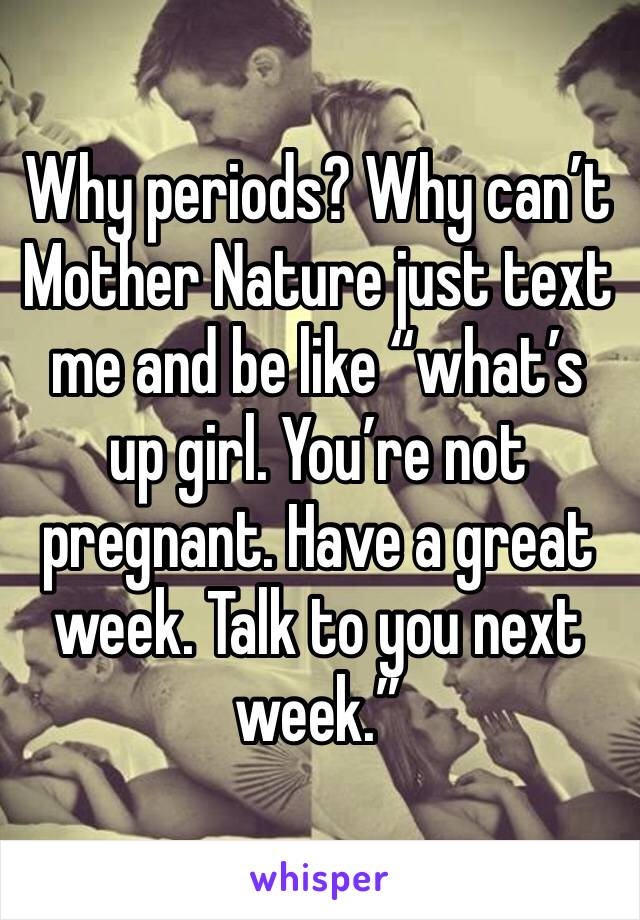 Why periods? Why can’t Mother Nature just text me and be like “what’s up girl. You’re not pregnant. Have a great week. Talk to you next week.” 