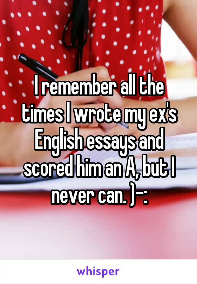 I remember all the times I wrote my ex's English essays and scored him an A, but I never can. )-: