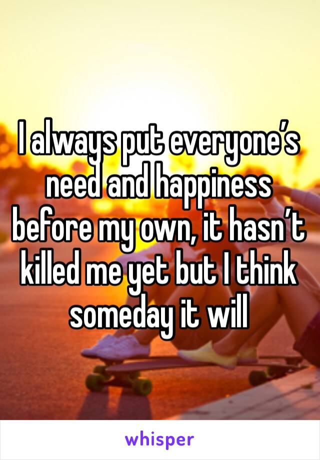 I always put everyone’s need and happiness before my own, it hasn’t killed me yet but I think someday it will