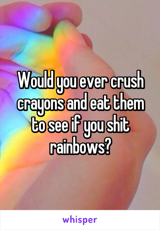 Would you ever crush crayons and eat them to see if you shit rainbows?