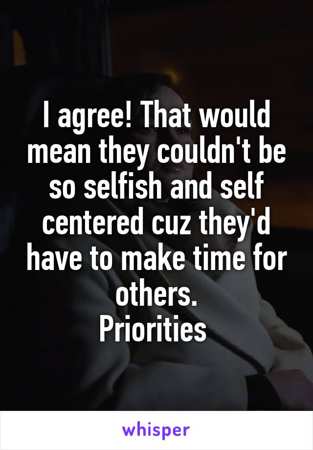 I agree! That would mean they couldn't be so selfish and self centered cuz they'd have to make time for others.
Priorities 