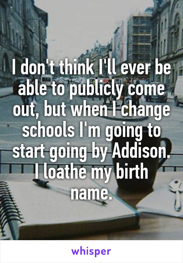 I don't think I'll ever be able to publicly come out, but when I change schools I'm going to start going by Addison.
I loathe my birth name.