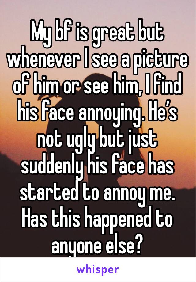 My bf is great but whenever I see a picture of him or see him, I find his face annoying. He’s not ugly but just suddenly his face has started to annoy me. Has this happened to anyone else?