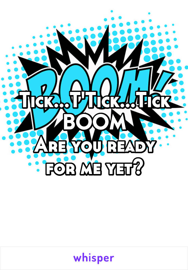 Tick...T'Tick...Tick BOOM
Are you ready for me yet?