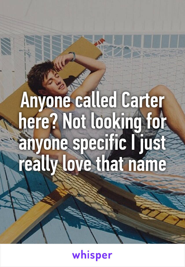 Anyone called Carter here? Not looking for anyone specific I just really love that name