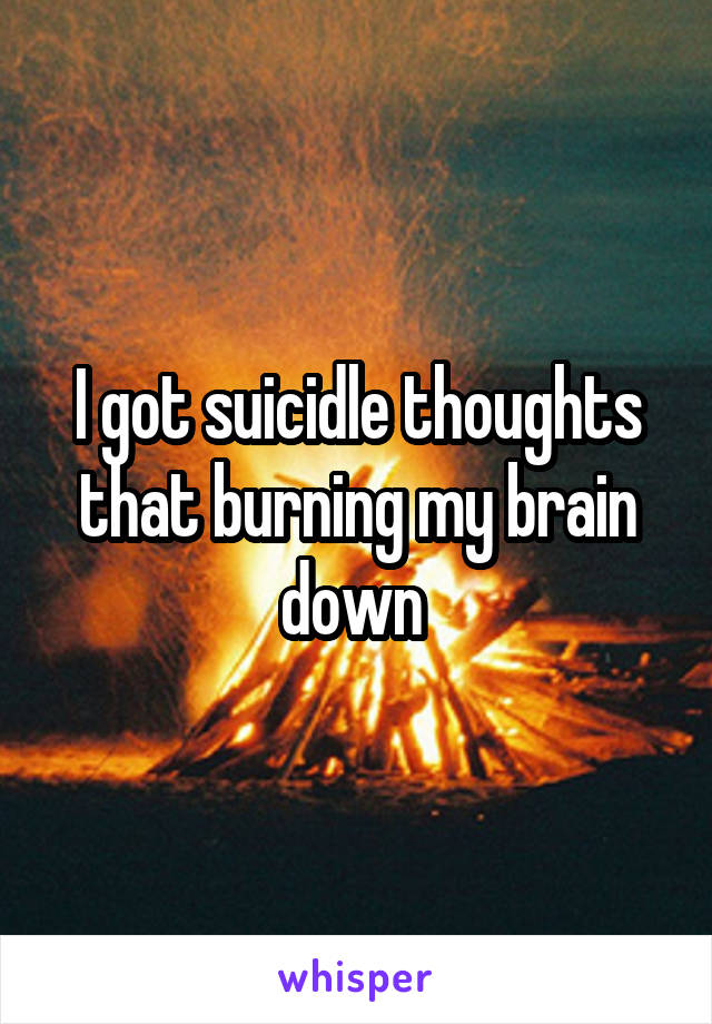 I got suicidle thoughts that burning my brain down 