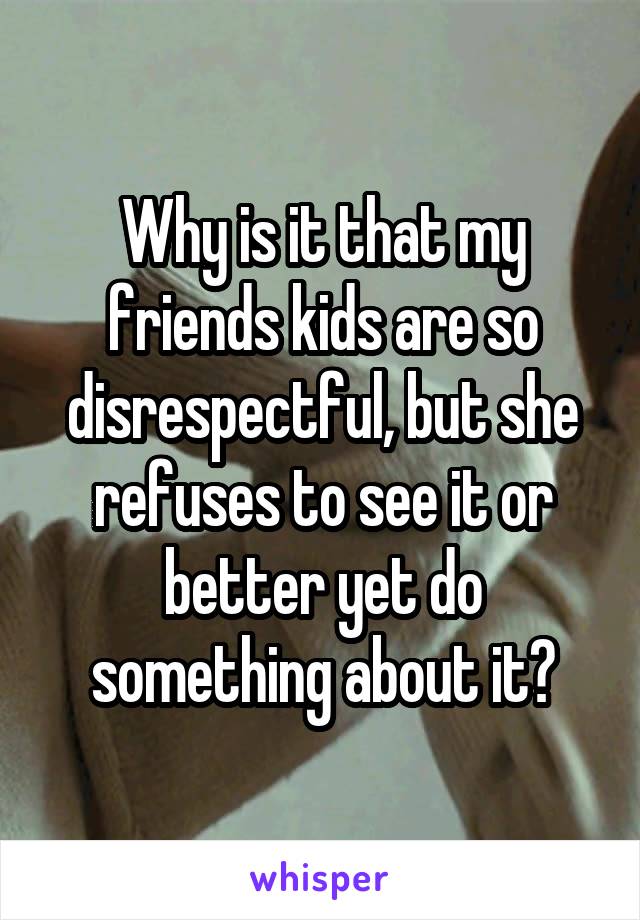Why is it that my friends kids are so disrespectful, but she refuses to see it or better yet do something about it?