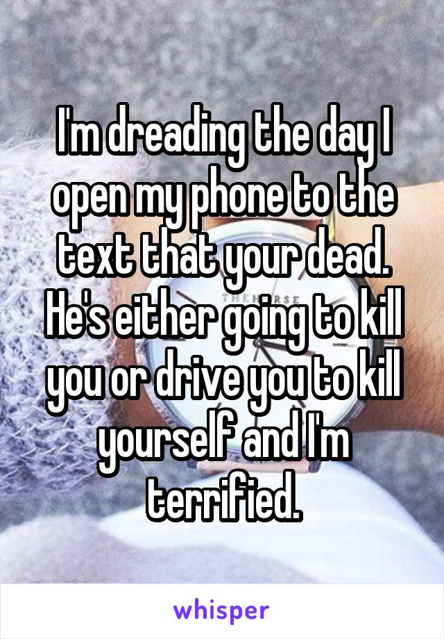 I'm dreading the day I open my phone to the text that your dead. He's either going to kill you or drive you to kill yourself and I'm terrified.
