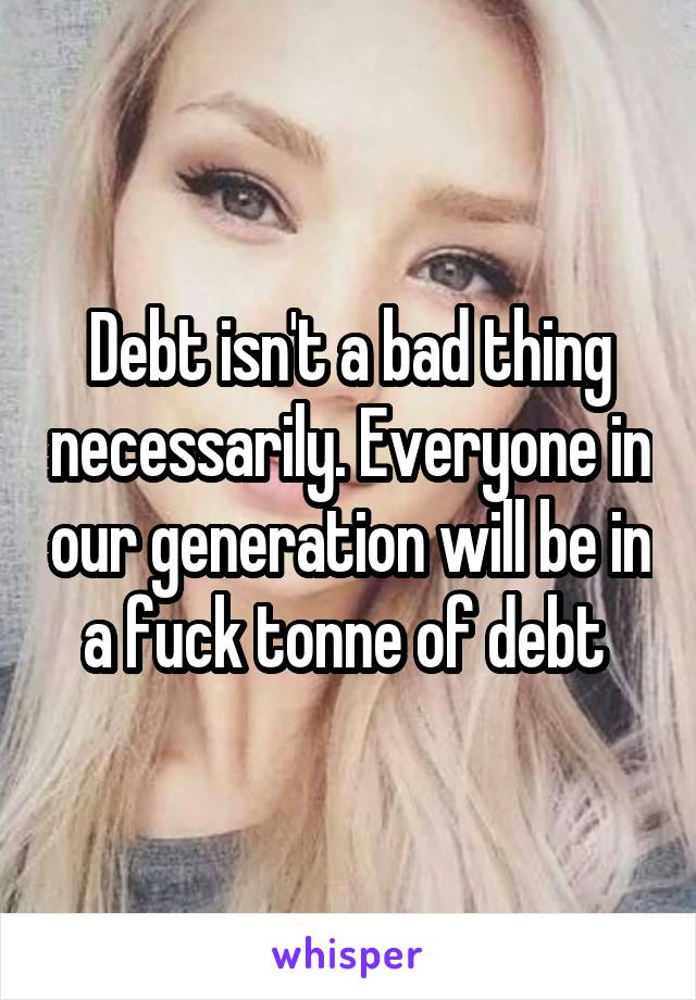 Debt isn't a bad thing necessarily. Everyone in our generation will be in a fuck tonne of debt 