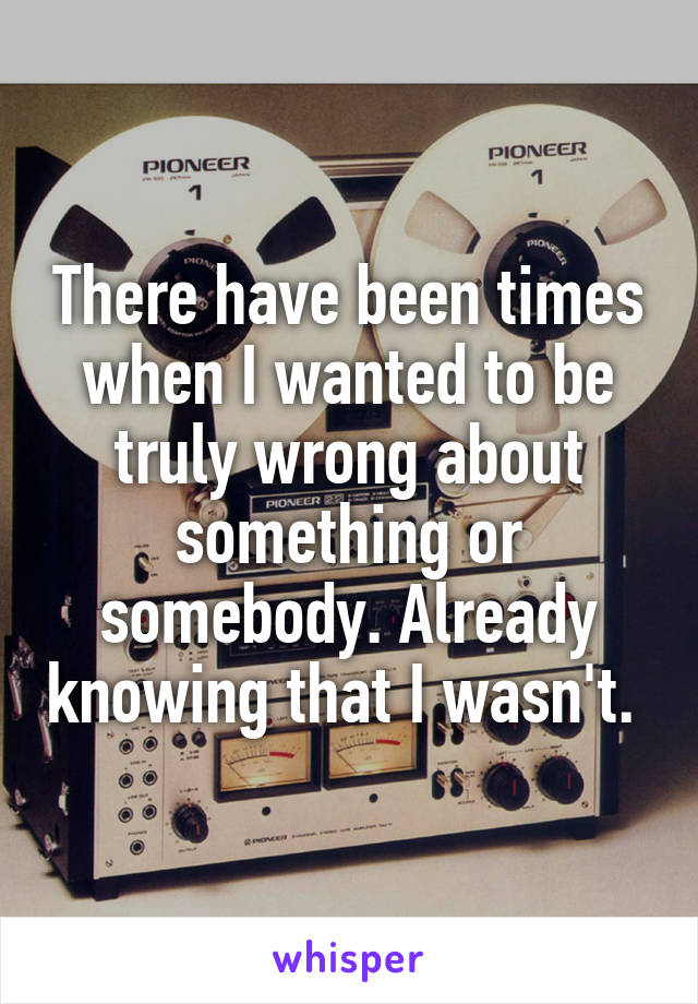 There have been times when I wanted to be truly wrong about something or somebody. Already knowing that I wasn't. 