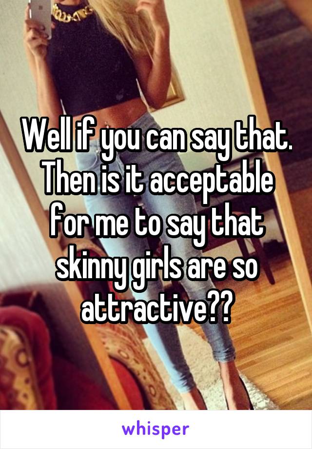 Well if you can say that. Then is it acceptable for me to say that skinny girls are so attractive??