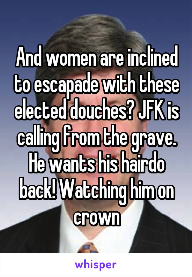 And women are inclined to escapade with these elected douches? JFK is calling from the grave. He wants his hairdo back! Watching him on crown