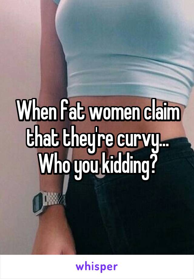 When fat women claim that they're curvy...
Who you kidding?