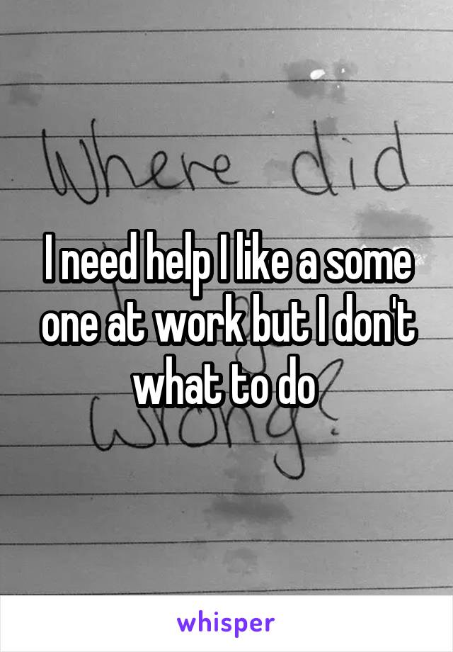 I need help I like a some one at work but I don't what to do 