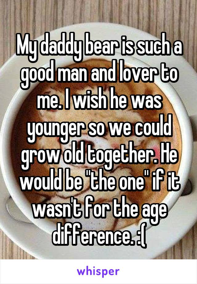 My daddy bear is such a good man and lover to me. I wish he was younger so we could grow old together. He would be "the one" if it wasn't for the age difference. :(