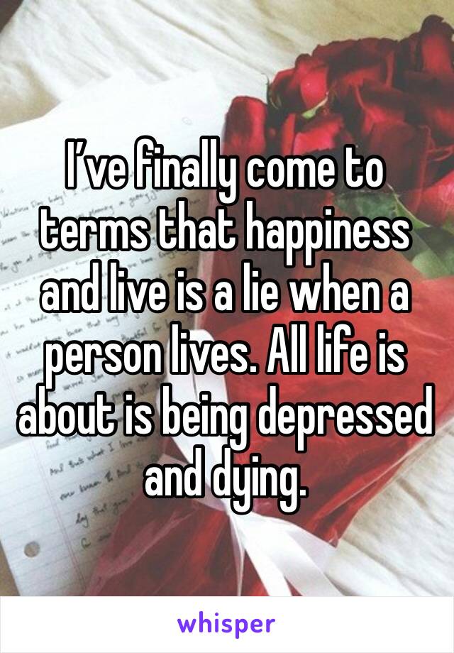I’ve finally come to terms that happiness and live is a lie when a person lives. All life is about is being depressed and dying. 