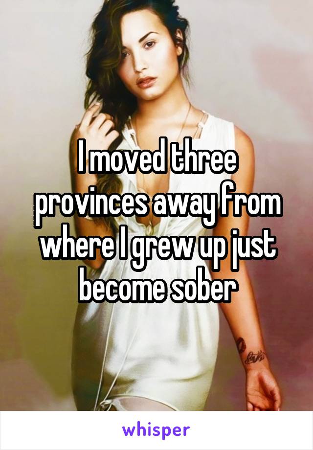 I moved three provinces away from where I grew up just become sober