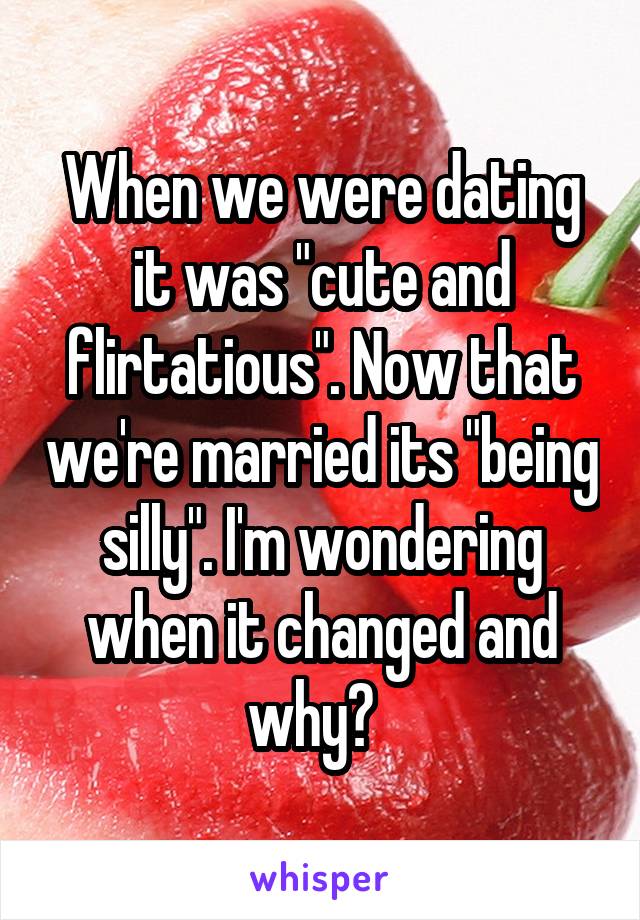 When we were dating it was "cute and flirtatious". Now that we're married its "being silly". I'm wondering when it changed and why?  