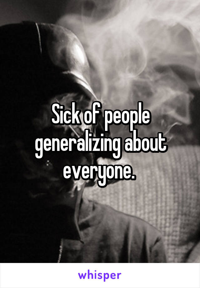 Sick of people generalizing about everyone. 