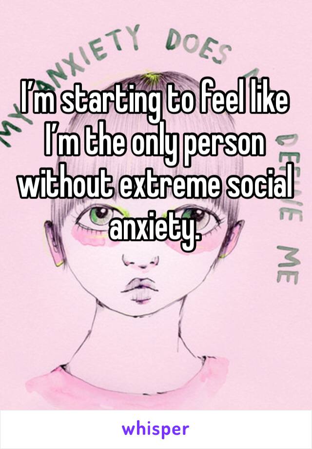 I’m starting to feel like I’m the only person without extreme social anxiety.