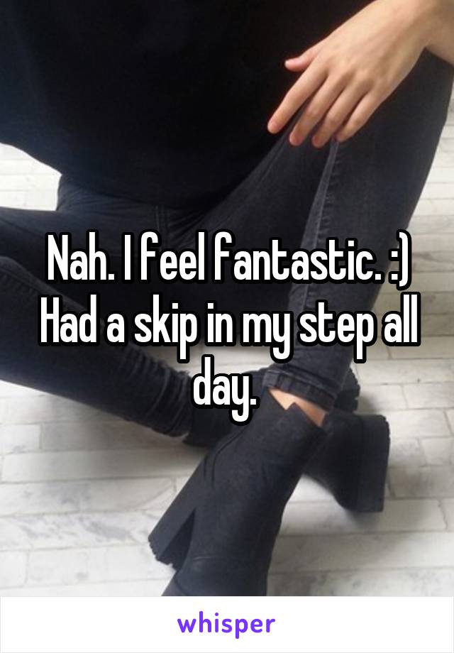 Nah. I feel fantastic. :) Had a skip in my step all day. 