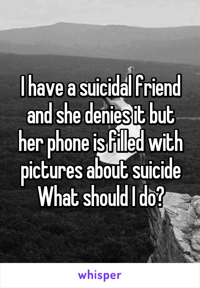 I have a suicidal friend
and she denies it but her phone is filled with pictures about suicide
What should I do?
