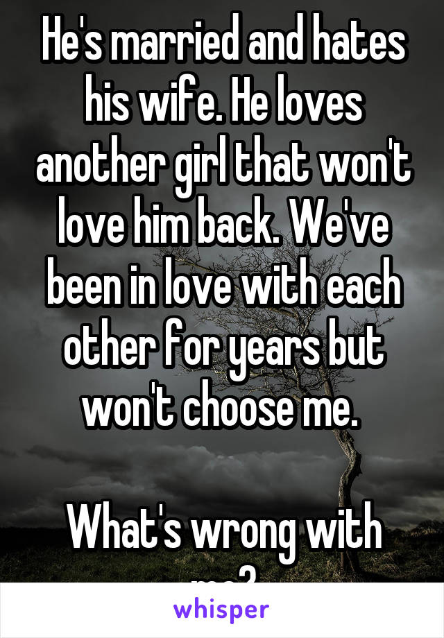 He's married and hates his wife. He loves another girl that won't love him back. We've been in love with each other for years but won't choose me. 

What's wrong with me?