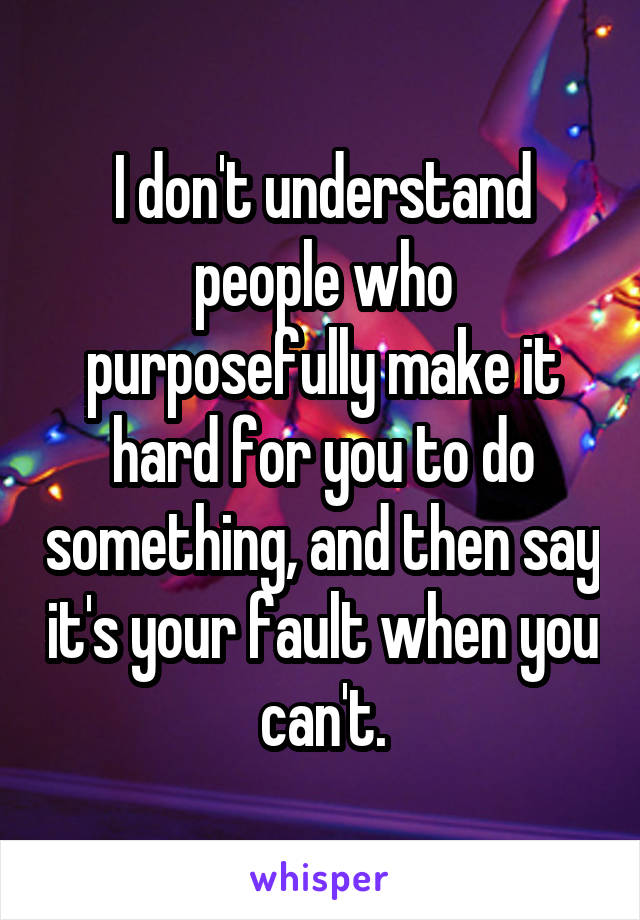 I don't understand people who purposefully make it hard for you to do something, and then say it's your fault when you can't.