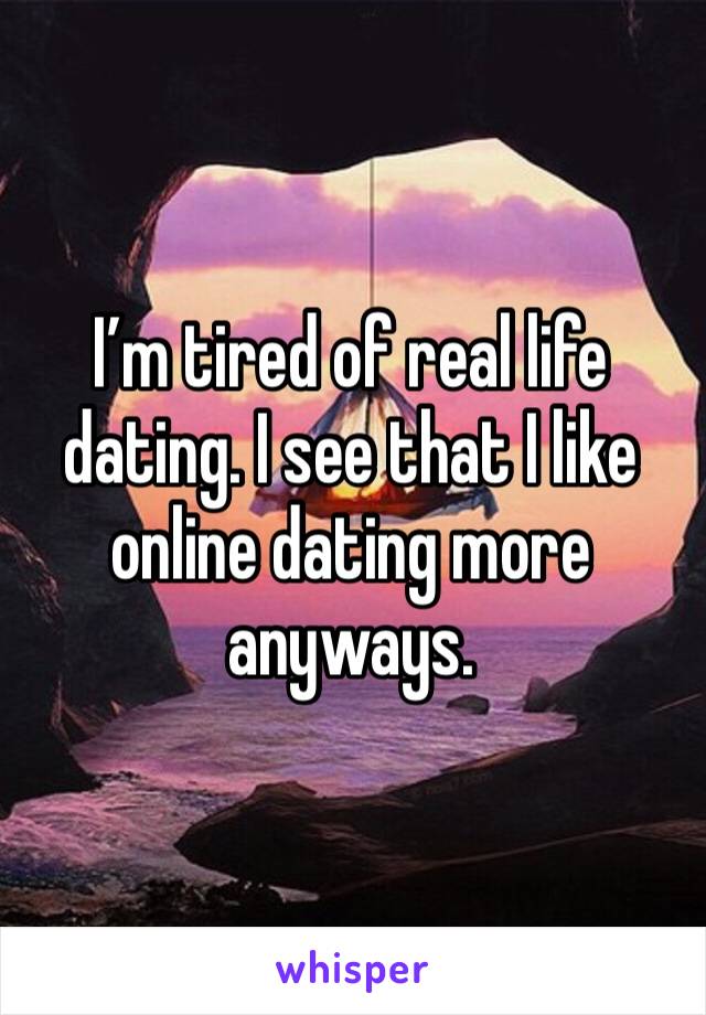 I’m tired of real life dating. I see that I like online dating more anyways. 