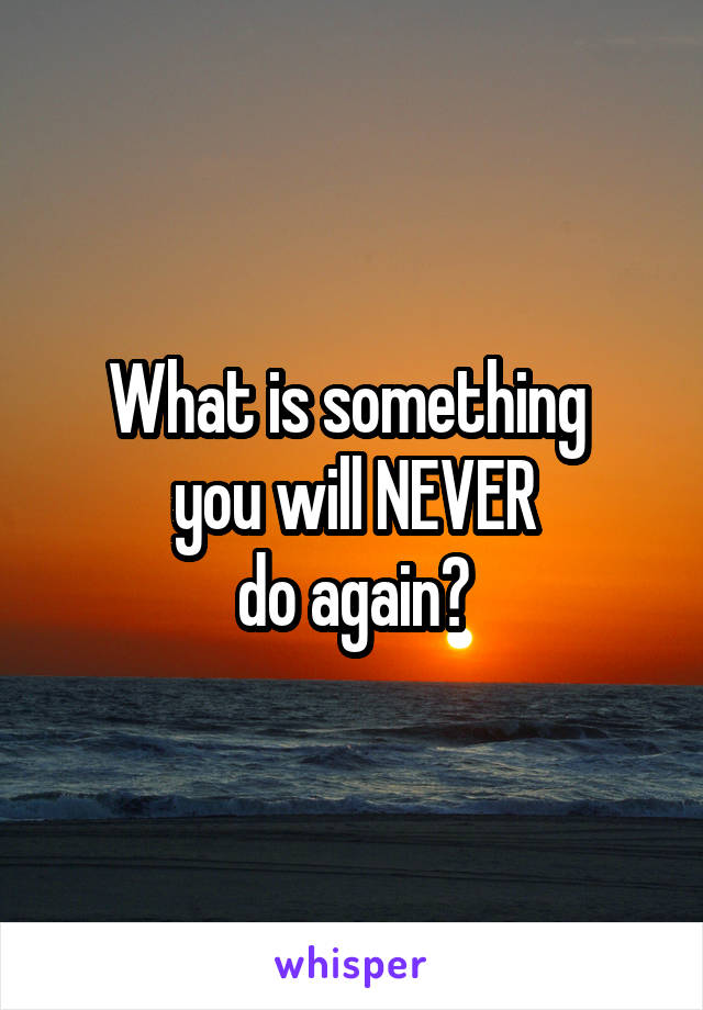 What is something 
you will NEVER
do again?