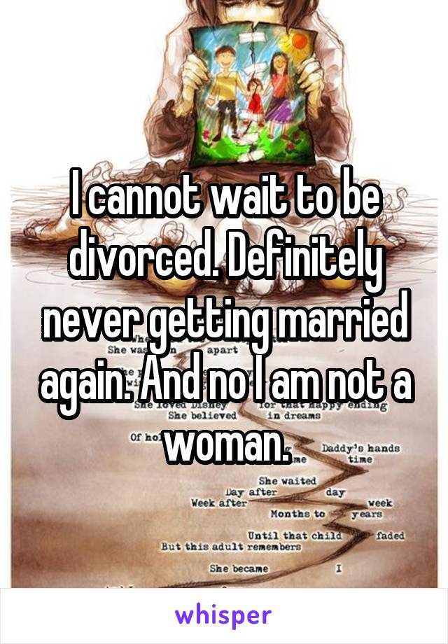 I cannot wait to be divorced. Definitely never getting married again. And no I am not a woman.