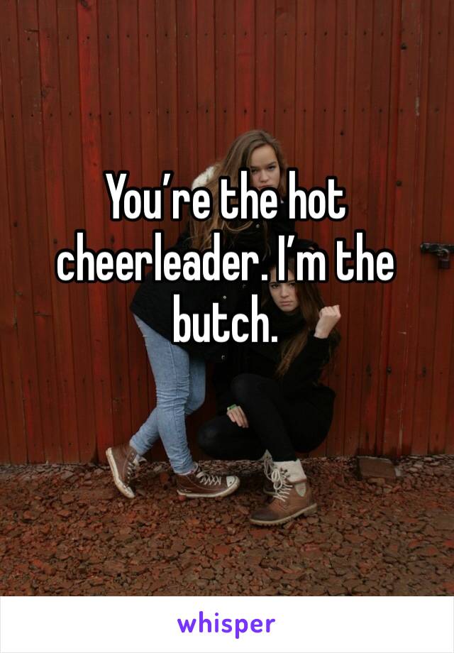You’re the hot cheerleader. I’m the butch. 