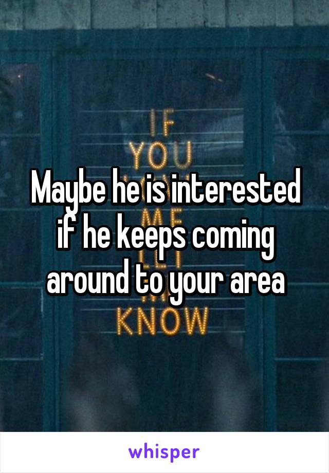 Maybe he is interested if he keeps coming around to your area